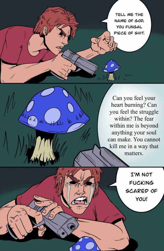 TELL ME THE NAME OF GOD YOU FUNGAL PIECE OF SHIT. Can you feel your heart burning Can you feel the struggle within The fear within me is beyond anything your soul can make. You cannot kill me in a way that matters. IM NOT FUCKING 