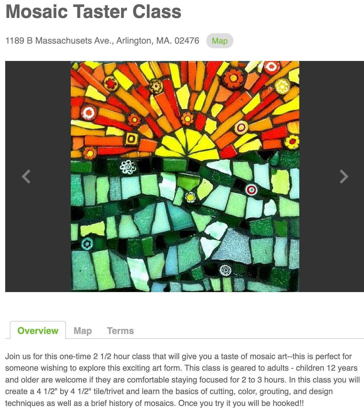 Mosaic Taster Class at 1189B Massachusetts Ave., Arlington, MA. 02476. Picture of a mosaic. Description of the class: Join us for this one-time 2 1/2 hour class that will give you a taste of mos﻿aic art﻿--this is perfect for someone wishing to explore this exciting art form. This class is geared to adults - children 12 years and older are welcome if they are comfortable staying focused for 2 to 3 hours. In this class you will create a 4 1/2" by 4 1/2" tile/trivet and learn the basics of cutting, color, grouting, and design techniques as well as a brief history of mosaics. Once you try it you will be hooked!! 