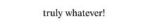 truly whatever!