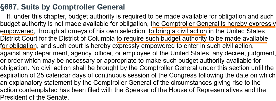 §687. Suits by Comptroller General  If, under this chapter, budget authority is required to be made available for obligation and such budget authority is not made available for obligation, the Comptroller General is hereby expressly empowered, through attorneys of his own selection, to bring a civil action in the United States District Court for the District of Columbia to require such budget authority to be made available for obligation, and such court is hereby expressly empowered to enter in such civil action, against any department, agency, officer, or employee of the United States, any decree, judgment, or order which may be necessary or appropriate to make such budget authority available for obligation. No civil action shall be brought by the Comptroller General under this section until the expiration of 25 calendar days of continuous session of the Congress following the date on which an explanatory statement by the Comptroller General of the circumstances giving rise to the action contemplated has been filed with the Speaker of the House of Representatives and the President of the Senate.