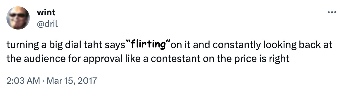 @dril tweet "turning a big dial taht says "Racism" on it and constantly looking back at the audience for approval like a contestant on the price is right" except replace "racism" with "flirting"