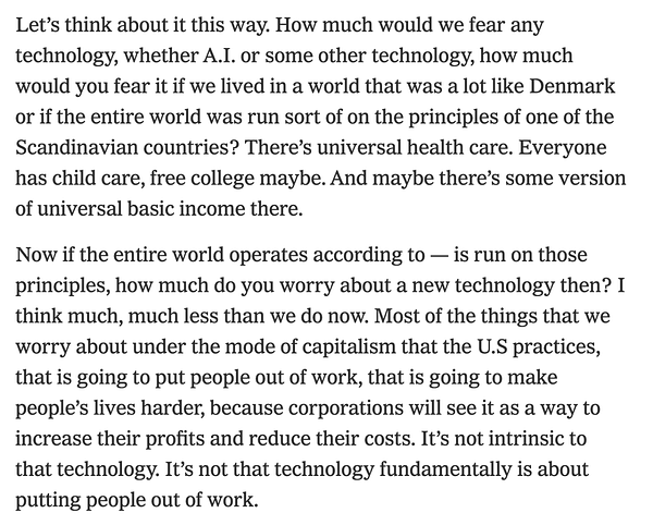 "Let’s think about it this way. How much would we fear any technology, whether A.I. or some other technology, how much would you fear it if we lived in a world that was a lot like Denmark or if the entire world was run sort of on the principles of one of the Scandinavian countries? There’s universal health care. Everyone has child care, free college maybe. And maybe there’s some version of universal basic income there.

Now if the entire world operates according to — is run on those principles, how much do you worry about a new technology then? I think much, much less than we do now. Most of the things that we worry about under the mode of capitalism that the U.S practices, that is going to put people out of work, that is going to make people’s lives harder, because corporations will see it as a way to increase their profits and reduce their costs. It’s not intrinsic to that technology. It’s not that technology fundamentally is about putting people out of work."