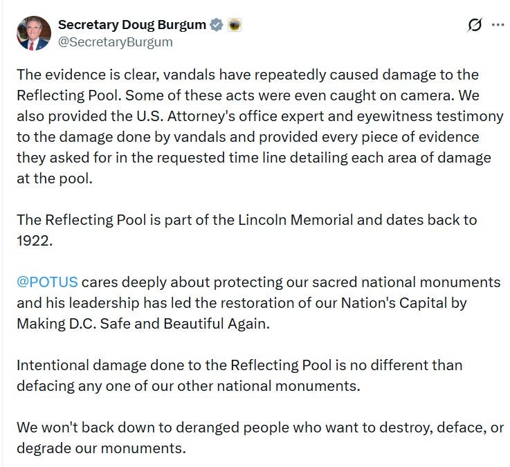 Secretary Doug Burgum @SecretaryBurgum ... The evidence is clear, vandals have repeatedly caused damage to the Reflecting Pool. Some of these acts were even caught on camera. We also provided the U.S. Attorney's office expert and eyewitness testimony to the damage done by vandals and provided every piece of evidence they asked for in the requested time line detailing each area of damage at the pool. The Reflecting Pool is part of the Lincoln Memorial and dates back to 1922. @POTUS cares deeply about protecting our sacred national monuments and his leadership has led the restoration of our Nation's Capital by Making D.C. Safe and Beautiful Again. Intentional damage done to the Reflecting Pool is no different than defacing any one of our other national monuments. We won't back down to deranged people who want to destroy, deface, or degrade our monuments. Secretary Doug Burgum @SecretaryBurgum ... The evidence is clear, vandals have repeatedly caused damage to the Reflecting Pool. Some of these acts were even caught on camera. We also provided the U.S. Attorney's office expert and eyewitness testimony to the damage done by vandals and provided every piece of evidence they asked for in the requested time line detailing each area of damage at the pool. The Reflecting Pool is part of the Lincoln Memorial and dates back to 1922. @POTUS cares deeply about protecting our sacred national monuments and his leadership has led the restoration of our Nation's Capital by Making D.C. Safe and Beautiful Again. Intentional damage done to the Reflecting Pool is no different than defacing any one of our other national monuments. We won't back down to deranged people who want to destroy, deface, or degrade our monuments.