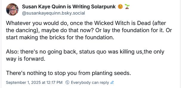 Susan Kaye Quinn is Writing Solarpunk 🌞🌱 ‪@susankayequinn.bsky.social‬ Whatever you would do, once the Wicked Witch is Dead (after the dancing), maybe do that now? Or lay the foundation for it. Or start making the bricks for the foundation.  Also: there's no going back, status quo was killing us,the only way is forward.  There's nothing to stop you from planting seeds. September 1, 2025 at 12:17 PM