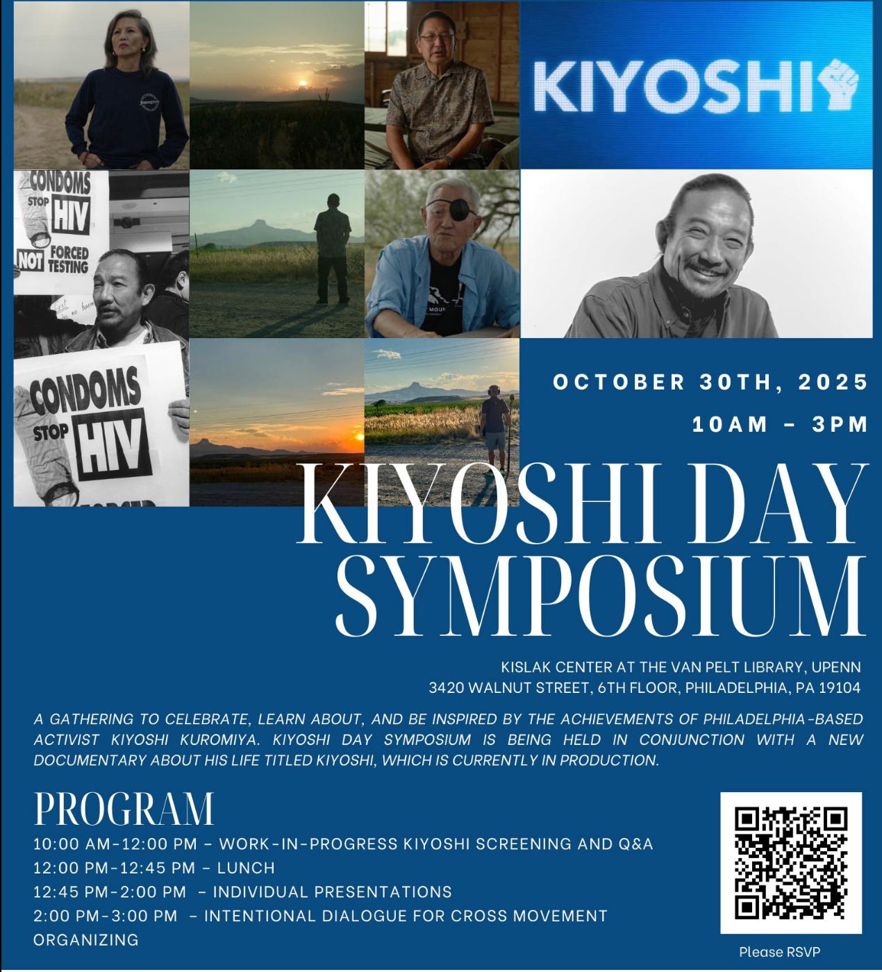 Flyer reads "KIYOSHI! CONDOMS STOP HIV FORCED NOT TESTING CONDOMS STOP HIV OCTOBER 30TH, 2025 10 AM - 3PM KIYOSHI DAY SYMPOSIUM KISLAK CENTER AT THE VAN PELT LIBRARY, UPENN 3420 WALNUT STREET, 6TH FLOOR, PHILADELPHIA, PA 19104 A GATHERING TO CELEBRATE, LEARN ABOUT, AND BE INSPIRED BY THE ACHIEVEMENTS OF PHILADELPHIA -BASED ACTIVIST KIYOSHI KUROMIYA. KIYOSHI DAY SYMPOSIUM IS BEING HELD IN CONJUNCTION WITH A NEW DOCUMENTARY ABOUT HIS LIFE TITLED KIYOSHI, WHICH IS CURRENTLY IN PRODUCTION. PROGRAM 10:00 AM-12:00 PM - WORK-IN- PROGRESS KIYOSHI SCREENING AND Q&A 12:00 PM-12:45 PM - LUNCH 12:45 PM - 2:00 PM - INDIVIDUAL PRESENTATIONS 2:00 PM - 3:00 PM - INTENTIONAL DIALOGUE FOR CROSS MOVEMENT ORGANIZING Please RSVP" Flyer reads "KIYOSHI! CONDOMS STOP HIV FORCED NOT TESTING CONDOMS STOP HIV OCTOBER 30TH, 2025 10 AM - 3PM KIYOSHI DAY SYMPOSIUM KISLAK CENTER AT THE VAN PELT LIBRARY, UPENN 3420 WALNUT STREET, 6TH FLOOR, PHILADELPHIA, PA 19104 A GATHERING TO CELEBRATE, LEARN ABOUT, AND BE INSPIRED BY THE ACHIEVEMENTS OF PHILADELPHIA -BASED ACTIVIST KIYOSHI KUROMIYA. KIYOSHI DAY SYMPOSIUM IS BEING HELD IN CONJUNCTION WITH A NEW DOCUMENTARY ABOUT HIS LIFE TITLED KIYOSHI, WHICH IS CURRENTLY IN PRODUCTION. PROGRAM 10:00 AM-12:00 PM - WORK-IN- PROGRESS KIYOSHI SCREENING AND Q&A 12:00 PM-12:45 PM - LUNCH 12:45 PM - 2:00 PM - INDIVIDUAL PRESENTATIONS 2:00 PM - 3:00 PM - INTENTIONAL DIALOGUE FOR CROSS MOVEMENT ORGANIZING Please RSVP"