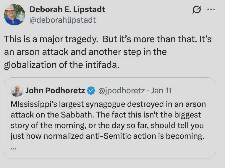 May be a Twitter screenshot of text that says 'Deborah E. Lipstadt @deborahlipstadt This is a major tragedy. But it's more than that. It's an arson attack and another step in the globalization of the intifada. John Podhoretz @jpodhoretz Jan 11 MIssissippi's largest synagogue destroyed in an arson attack on the Sabbath. The fact this isn't the biggest story of the morning, or the day so far, should tell you just how normalized anti-Semitic action is becoming.'