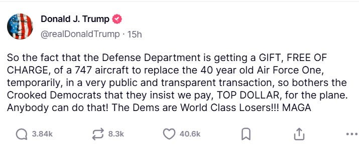 Trump Truth reading "So the fact that the Defense Department is getting a GIFT, FREE OF CHARGE, of a 747 aircraft to replace the 40 year old Air Force One, temporarily, in a very public and transparent transaction, so bothers the Crooked Democrats that they insist we pay, TOP DOLLAR, for the plane. Anybody can do that! The Dems are World Class Losers!!! MAGA" Trump Truth reading "So the fact that the Defense Department is getting a GIFT, FREE OF CHARGE, of a 747 aircraft to replace the 40 year old Air Force One, temporarily, in a very public and transparent transaction, so bothers the Crooked Democrats that they insist we pay, TOP DOLLAR, for the plane. Anybody can do that! The Dems are World Class Losers!!! MAGA"
