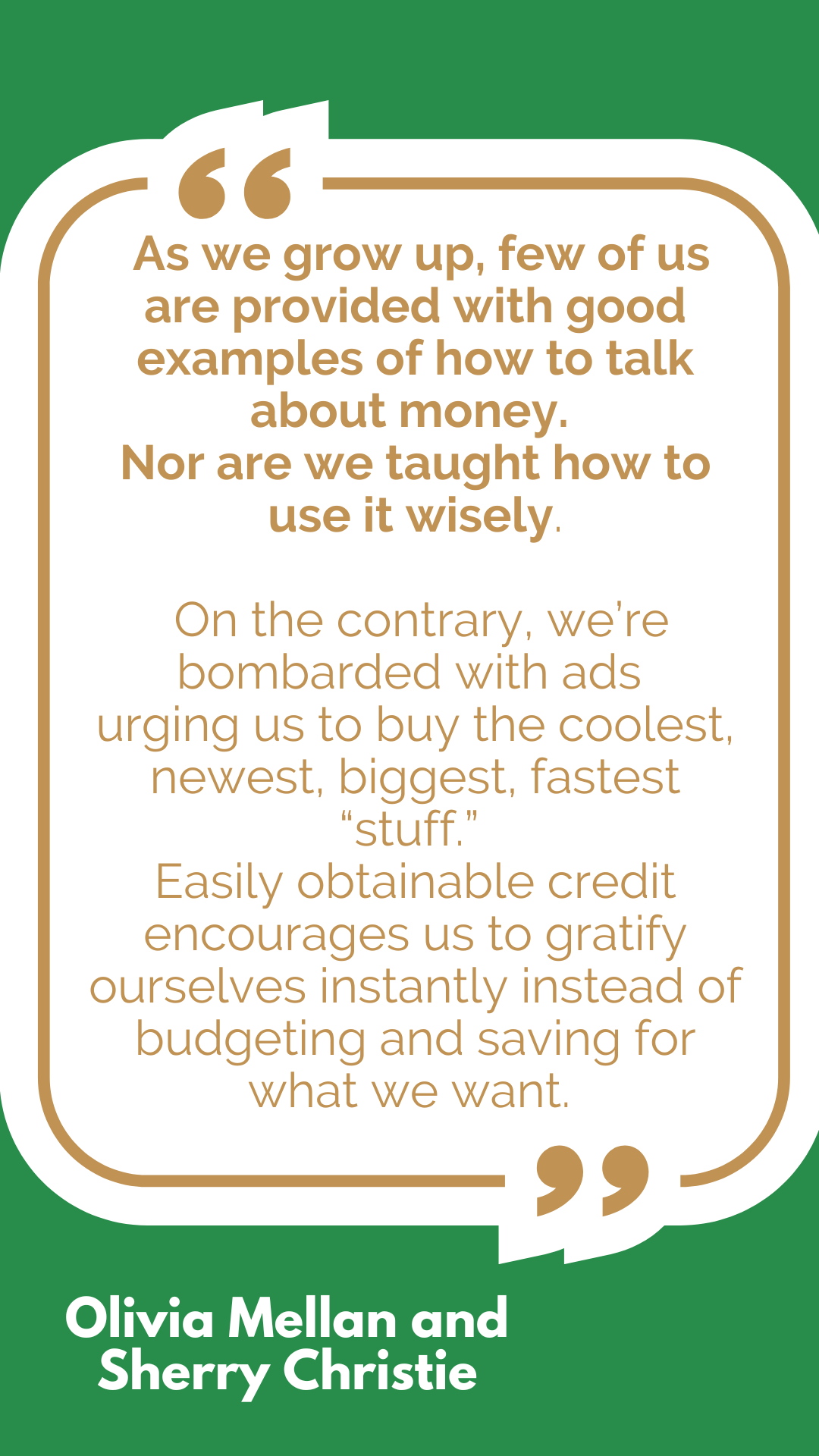 “As we grow up, few of us are provided with good examples of how to talk about money. Nor are we taught how to use it wisely. On the contrary, we’re bombarded with ads urging us to buy the coolest, newest, biggest, fastest “stuff.” Easily obtainable credit encourages us to gratify ourselves instantly instead of budgeting and saving for what we want,” said Olivia Mellan and Sherry Christie. “As we grow up, few of us are provided with good examples of how to talk about money. Nor are we taught how to use it wisely. On the contrary, we’re bombarded with ads urging us to buy the coolest, newest, biggest, fastest “stuff.” Easily obtainable credit encourages us to gratify ourselves instantly instead of budgeting and saving for what we want,” said Olivia Mellan and Sherry Christie.