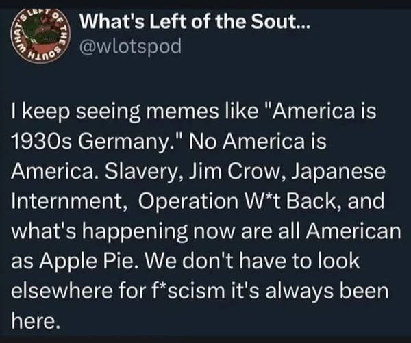 May be an image of text that says 'LTOF What's Left of the Sout... @wlotspod HINOS I |keep seeing memes like "America is 1930s Germany." No America is America. Slavery, Jim Crow, Japanese Internment, Operation W*t Back, and what's happening now are all American as as Apple Pie. We don't have to look elsewhere for f* scism it's always been here.'
