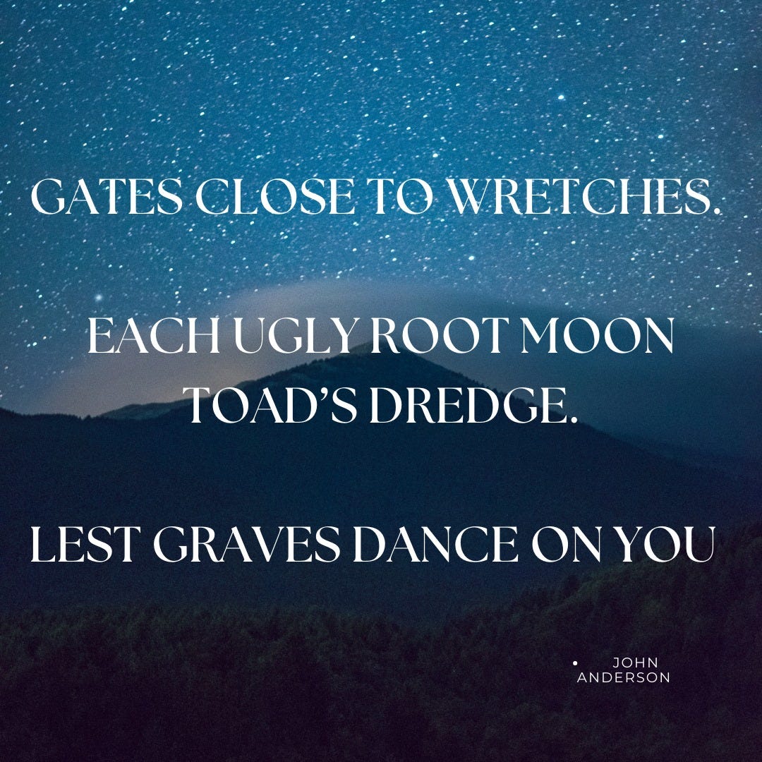 May be an image of sky and text that says 'GATES CLOSE TO WRETCHES. FACHUGLYROOTMOON ROOT OAD'S DREDGE. LEST GRAVES DANCE ON YOU JOHN ANDERSON'