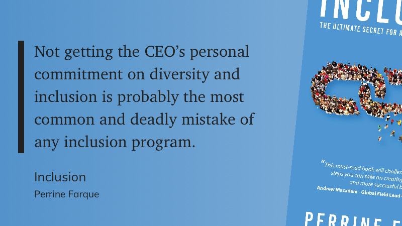 Not getting the CEO’s personal commitment on diversity and inclusion is probably the most common and deadly mistake of any inclusion program. Inclusion Perrine Farque Not getting the CEO’s personal commitment on diversity and inclusion is probably the most common and deadly mistake of any inclusion program. Inclusion Perrine Farque