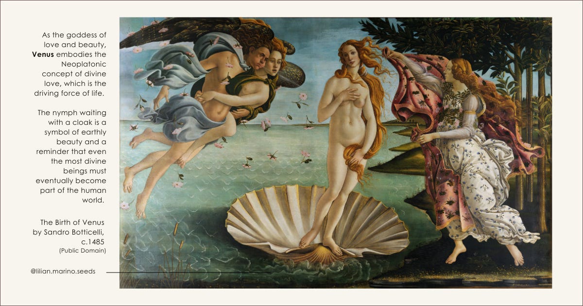 The Birth of Venus by Sandro Botticelli. A painting depicting Venus, the goddess of love and beauty, emerging from the sea on a giant seashell. She is nude, with long, flowing golden hair, and her hands are slightly covering her. She is being blown towards the shore by the wind deities Zephyrus and Aura, who embrace each other on the left. On the right, a young woman, possibly the Hora of Spring or one of the Graces, is running to meet her, offering a cloak adorned with flowers. The background features a lush landscape with trees and a gentle sea. On the left, the text reads: “As the goddess of love and beauty, Venus embodies the Neoplatonic concept of divine love, which is the driving force of life. The nymph waiting with a cloak is a symbol of earthly beauty and a reminder that even the most divine beings must eventually become part of the human world. @lilian.marino.seeds”