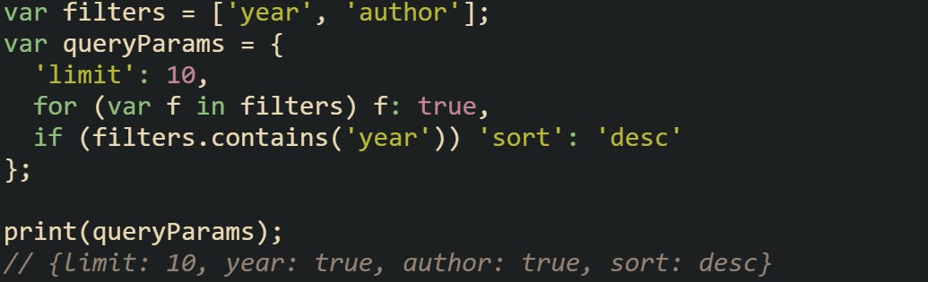 var filters = ['year', 'author']; var queryParams = {   'limit': 10,   for (var f in filters) f: true,   if (filters.contains('year')) 'sort': 'desc' };  print(queryParams); // {limit: 10, year: true, author: true, sort: desc}