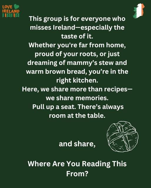 May be an image of text that says "LOVE IRELAND IAIIA This group is for everyone who misses Ireland-especially Ireland- the taste of it. Whether you're far from home, proud of your roots, or just dreaming of mammy' stew and warm brown bread, you're in the right kitchen. Here, we share more than recipes- share memories. Pull up a seat. There's always room at the table. we and share, Where Are You Reading This From?"