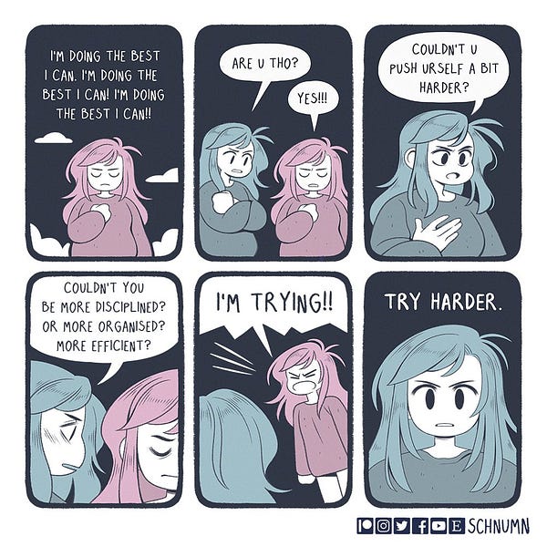 Me: I’m doing the best I can!
Internal me: are you though?
Me: yes!!!
Internal me: couldn’t you push yourself a bit harder? Couldn’t you be more disciplined? More organised? More efficient?
Me: I’M TRYING!!!
Internal me: try harder.