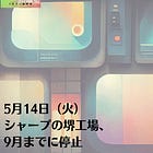 5月14日（火）シャープの堺工場、9月までに停止