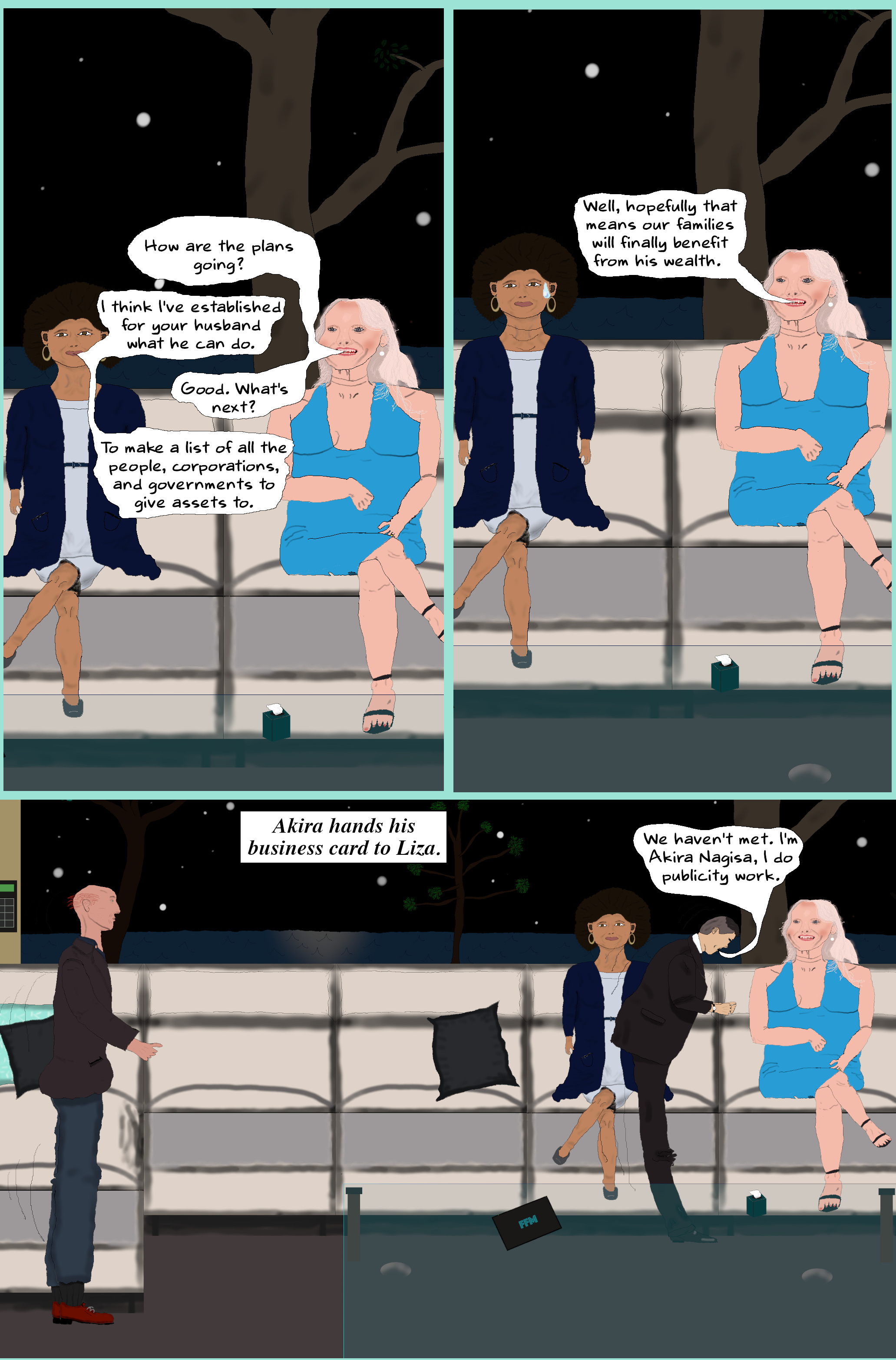 LIZA How are the plans going?  ELOISE I think I've established for your husband what he can do.  LIZA Good. What's next?  ELOISE To make a list of all the people, corporations, and governments to give assets to.  LIZA Well, hopefully that means our families will finally benefit from his wealth.   (Eloise nods skeptically. Will re-enters with Akira.)  AKIRA (Goes to Liza and gives a slight bow.) We haven't met. I'm Akira Nagisa, I do publicity work.  (Akira carefully hands Liza his business card.) LIZA How are the plans going?  ELOISE I think I've established for your husband what he can do.  LIZA Good. What's next?  ELOISE To make a list of all the people, corporations, and governments to give assets to.  LIZA Well, hopefully that means our families will finally benefit from his wealth.   (Eloise nods skeptically. Will re-enters with Akira.)  AKIRA (Goes to Liza and gives a slight bow.) We haven't met. I'm Akira Nagisa, I do publicity work.  (Akira carefully hands Liza his business card.)