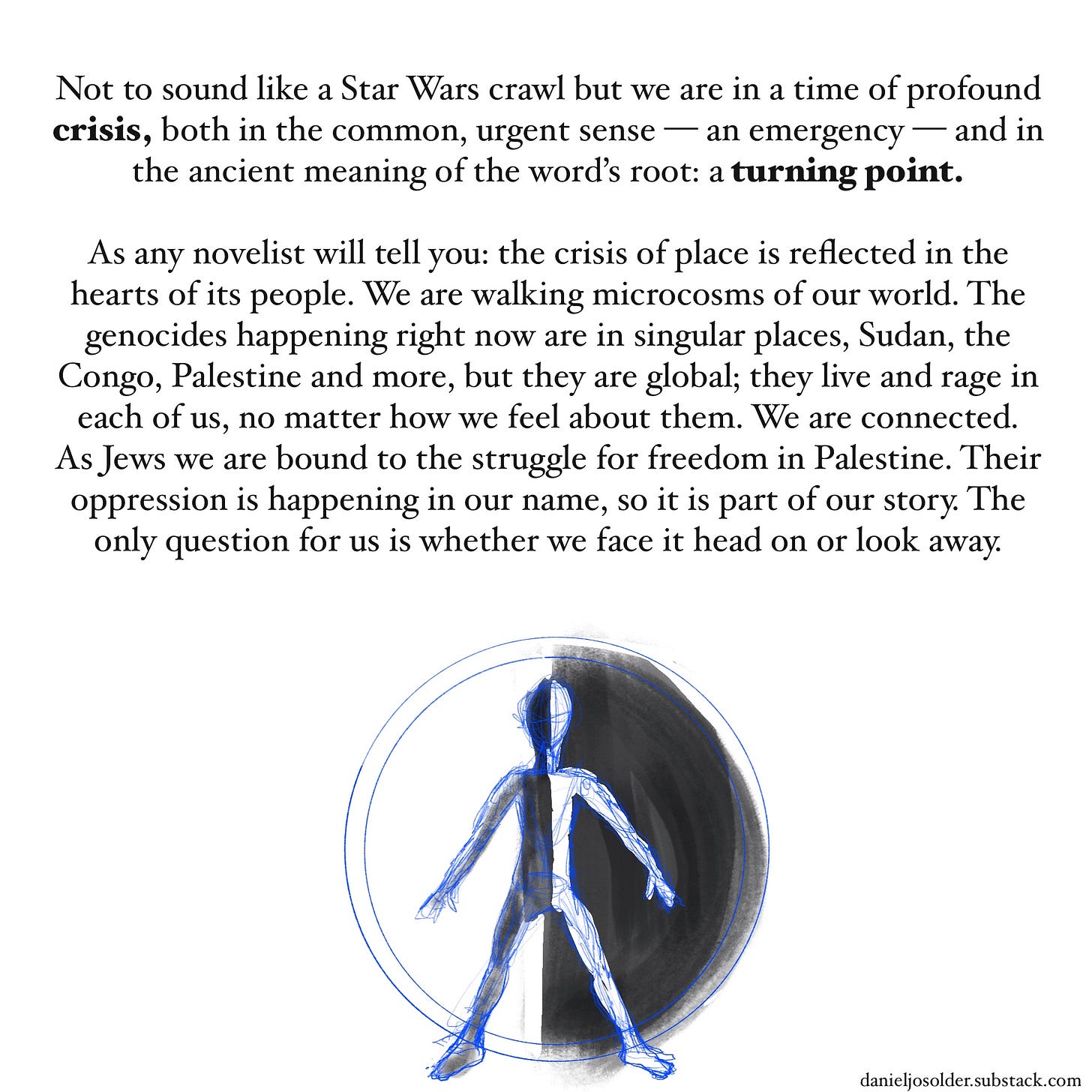 Not to sound like a Star Wars crawl but we are in a time of profound crisis, both in common urgent sense—an emergency—and in the ancient meaning of the word’s root: a turning point. As any novelist will tell you, the crisis of place is reflected in the heart of its people. We are walking microcosms of our world. The genocides happening right now are in singular places, Sudan, the Congo, Palestine and more, but they are global; they live and rage in each of us no matter how we feel about them. We are connected. As Jews we are bound to the struggle for freedom in Palestine. Their oppression is happening in our name, so it is part of our story. the only question for us is whether we face it head-on or look away. Image description: the outline of a man with a circle behind him. Half of the circle is white and half of the circle is black. In contrast, half of the man is black against the white half of the circle and the other half of the man is white against the black side of the circle . 