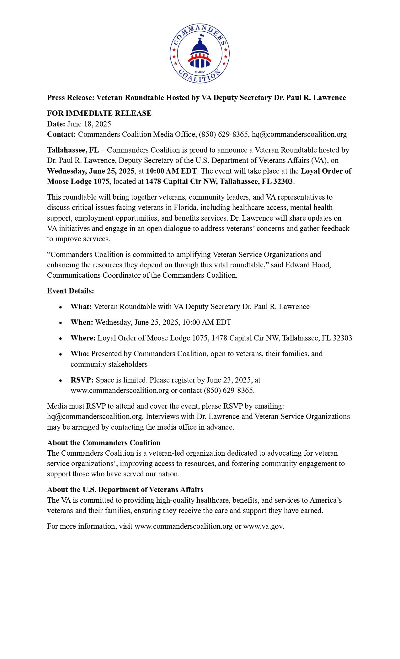 The image is a press release document from the Commanders Coalition, featuring their blue, white, and red logo at the top, which includes a stylized Capitol dome and stars. The headline reads: "Press Release: Veteran Roundtable Hosted by VA Deputy Secretary Dr. Paul R. Lawrence." Key details include: - Date of release: June 18, 2025. - The event is a Veteran Roundtable hosted by Dr. Paul R. Lawrence, Deputy Secretary of the U.S. Department of Veterans Affairs (VA). - Scheduled for Wednesday, June 25, 2025, at 10:00 AM EDT. - Location: Loyal Order of Moose Lodge 1075, 1478 Capital Cir NW, Tallahassee, FL 32303. - Organized by the Commanders Coalition and open to veterans, their families, and community stakeholders. - Topics include healthcare access, mental health, employment, benefit services, and VA updates. - RSVP required by June 23, 2025, via commanderscoalition.org or telephone. - Media must RSVP to attend; interviews may be arranged. - The Commanders Coalition is described as a veteran-led advocacy organization. - The U.S. Department of Veterans Affairs (VA) is highlighted as dedicated to providing benefits, healthcare, and services to veterans. - Contact and website information for both the Commanders Coalition and the VA are provided. The image is a press release document from the Commanders Coalition, featuring their blue, white, and red logo at the top, which includes a stylized Capitol dome and stars. The headline reads: "Press Release: Veteran Roundtable Hosted by VA Deputy Secretary Dr. Paul R. Lawrence." Key details include: - Date of release: June 18, 2025. - The event is a Veteran Roundtable hosted by Dr. Paul R. Lawrence, Deputy Secretary of the U.S. Department of Veterans Affairs (VA). - Scheduled for Wednesday, June 25, 2025, at 10:00 AM EDT. - Location: Loyal Order of Moose Lodge 1075, 1478 Capital Cir NW, Tallahassee, FL 32303. - Organized by the Commanders Coalition and open to veterans, their families, and community stakeholders. - Topics include healthcare access, mental health, employment, benefit services, and VA updates. - RSVP required by June 23, 2025, via commanderscoalition.org or telephone. - Media must RSVP to attend; interviews may be arranged. - The Commanders Coalition is described as a veteran-led advocacy organization. - The U.S. Department of Veterans Affairs (VA) is highlighted as dedicated to providing benefits, healthcare, and services to veterans. - Contact and website information for both the Commanders Coalition and the VA are provided.