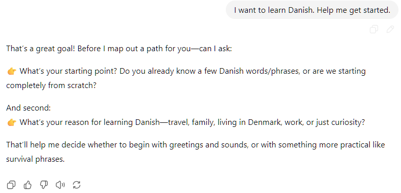 I want to learn Danish. Help me get started. ChatGPT said:  That’s a great goal! Before I map out a path for you—can I ask:  👉 What’s your starting point? Do you already know a few Danish words/phrases, or are we starting completely from scratch?  And second: 👉 What’s your reason for learning Danish—travel, family, living in Denmark, work, or just curiosity?  That’ll help me decide whether to begin with greetings and sounds, or with something more practical like survival phrases.