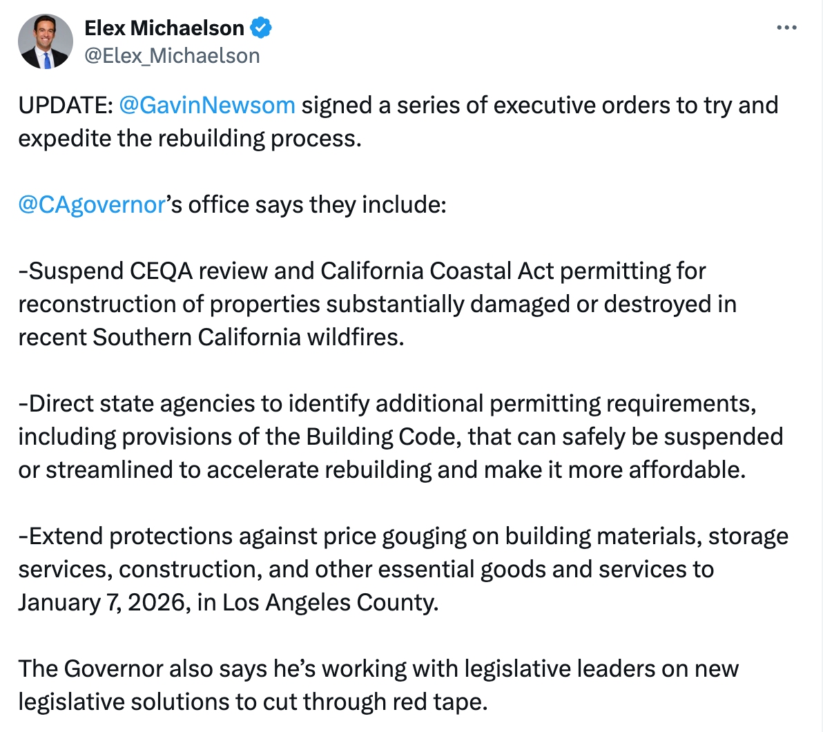 Elex Michaelson @Elex_Michaelson UPDATE:  @GavinNewsom  signed a series of executive orders to try and expedite the rebuilding process.   @CAgovernor ’s office says they include:   -Suspend CEQA review and California Coastal Act permitting for reconstruction of properties substantially damaged or destroyed in recent Southern California wildfires.  -Direct state agencies to identify additional permitting requirements, including provisions of the Building Code, that can safely be suspended or streamlined to accelerate rebuilding and make it more affordable.  -Extend protections against price gouging on building materials, storage services, construction, and other essential goods and services to January 7, 2026, in Los Angeles County.  The Governor also says he’s working with legislative leaders on new legislative solutions to cut through red tape.