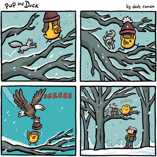 Pup and Duck. Duck runs down a branch with squirrels’s hat. Squirrel chases after Duck. An eagle appears and snatches the hat from Duck. Skreee! Squirrel ends up with Ducks hunting cap. Duck shrugs. Pup watches from below. Pup and Duck. Duck runs down a branch with squirrels’s hat. Squirrel chases after Duck. An eagle appears and snatches the hat from Duck. Skreee! Squirrel ends up with Ducks hunting cap. Duck shrugs. Pup watches from below.