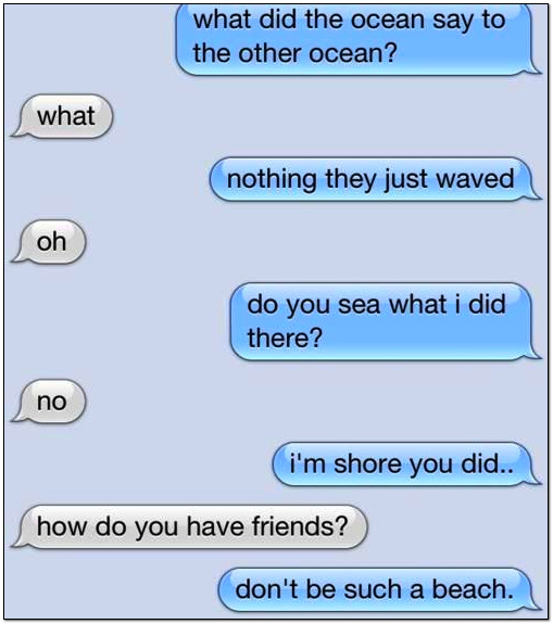 What did the ocean say to the other ocean? What? Nothing they just waved. Oh. Did you sea what I did there? No. I'm shore you did. How do you have friends? Don't be such a beach.
