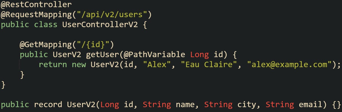 @RestController @RequestMapping("/api/v2/users") public class UserControllerV2 {      @GetMapping("/{id}")     public UserV2 getUser(@PathVariable Long id) {         return new UserV2(id, "Alex", "Eau Claire", "alex@example.com");     } }  public record UserV2(Long id, String name, String city, String email) {}