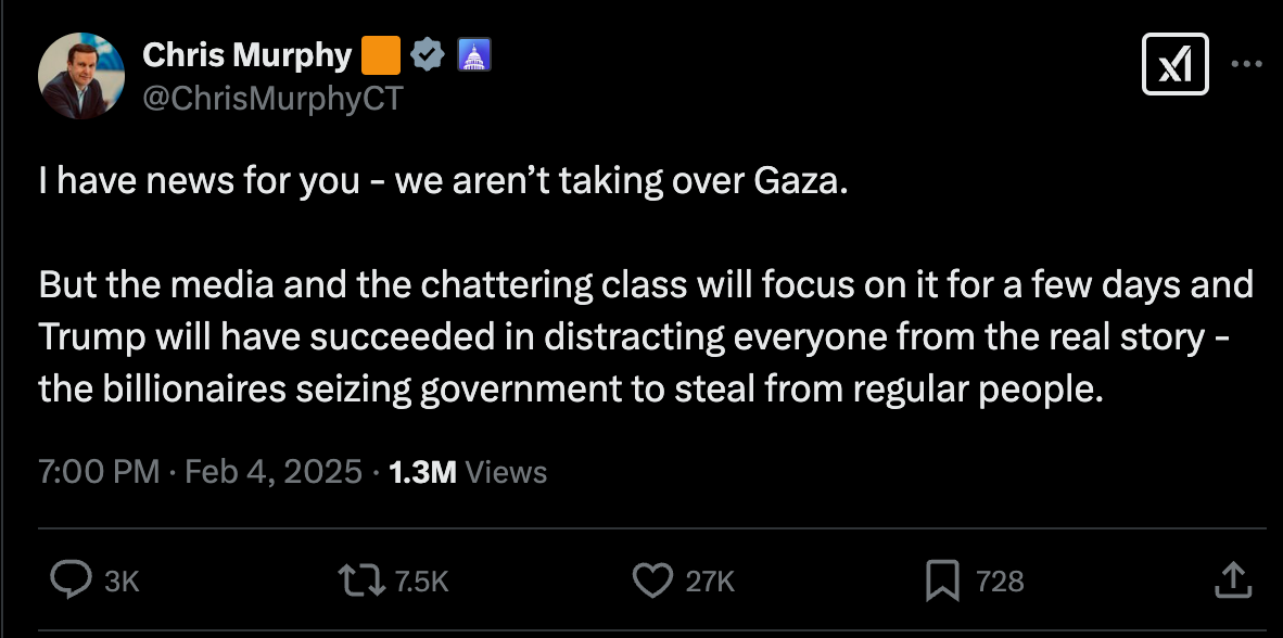 I have news for you - we aren’t taking over Gaza. But the media and the chattering class will focus on it for a few days and Trump will have succeeded in distracting everyone from the real story - the billionaires seizing government to steal from regular people. I have news for you - we aren’t taking over Gaza. But the media and the chattering class will focus on it for a few days and Trump will have succeeded in distracting everyone from the real story - the billionaires seizing government to steal from regular people.