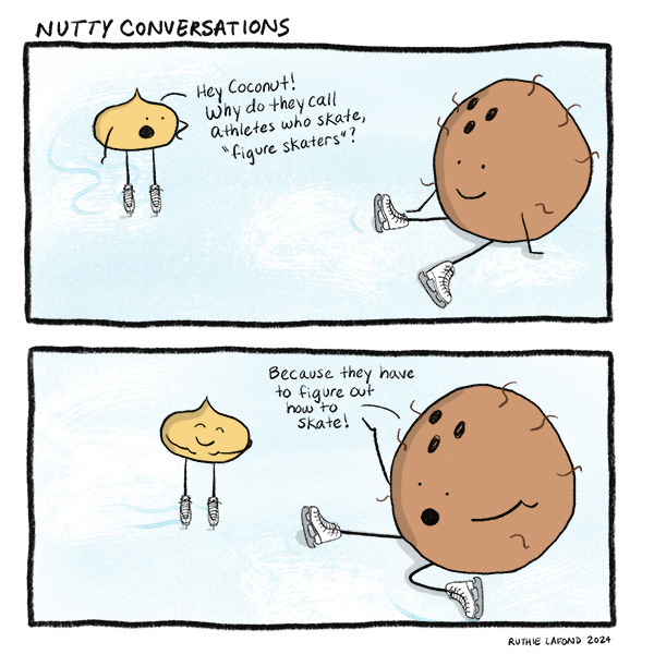 A macadamia nut and a coconut are skating on the ice. The macadamia nut asks the coconut why ice skaters are called figure skaters. The Coconut sits on the ice and says because they have to figure out how to skate.