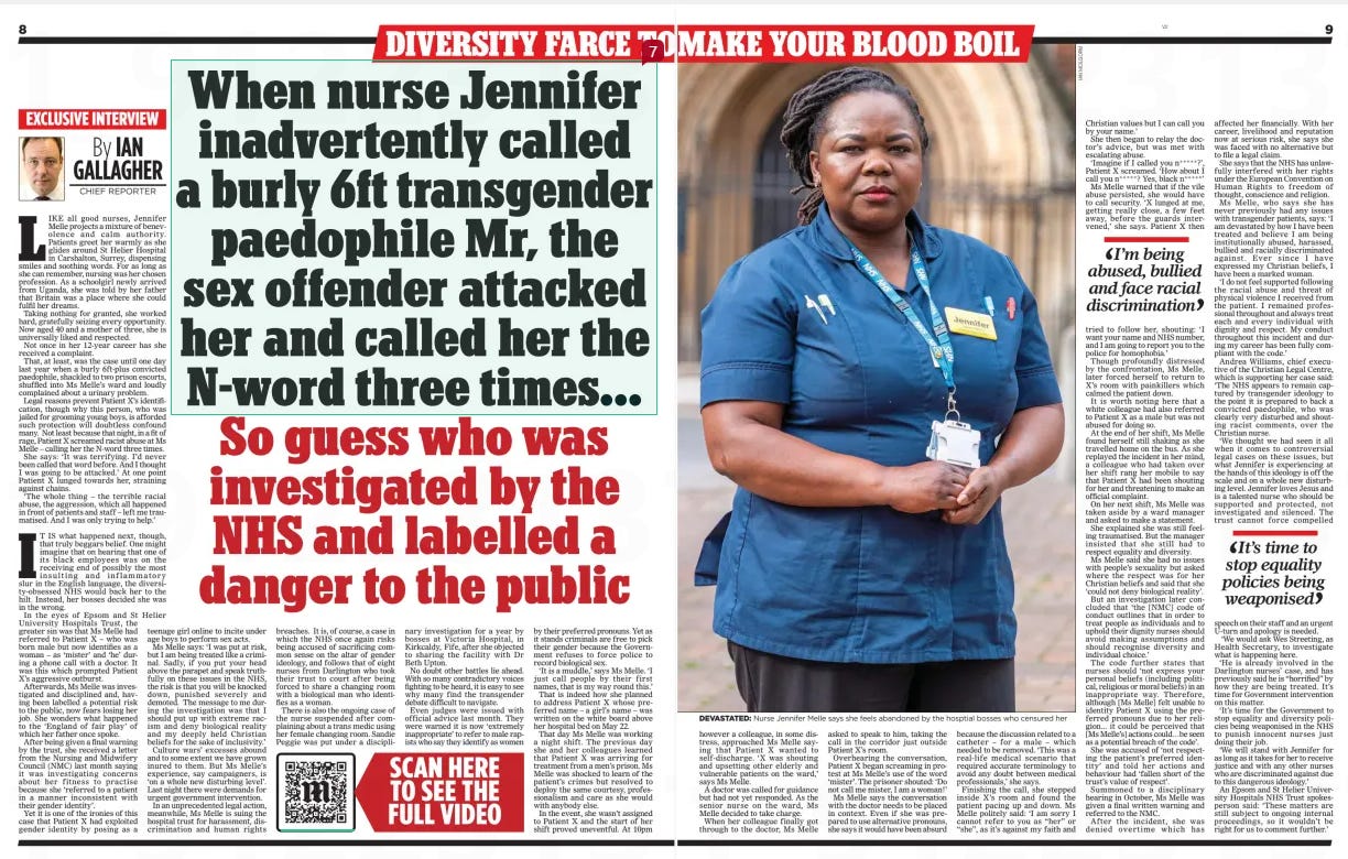 Nurse branded danger to public – for calling racist transgender paedophile ‘Mr’ So guess who was investigated by the NHS and labelled a danger to the public The Mail on Sunday23 Mar 2025By IAN GALLAGHER CHIEF REPORTER  TARGETED: Jennifer Melle feels ‘bullied’ by her woke NHS bosses LIKE all good nurses, Jennifer Melle projects a mixture of benevolence and calm authority. Patients greet her warmly as she glides around St Helier Hospital in Carshalton, Surrey, dispensing smiles and soothing words. For as long as she can remember, nursing was her chosen profession. As a schoolgirl newly arrived from Uganda, she was told by her father that Britain was a place where she could fulfil her dreams.  Taking nothing for granted, she worked hard, gratefully seizing every opportunity. Now aged 40 and a mother of three, she is universally liked and respected.  Not once in her 12-year career has she received a complaint.  That, at least, was the case until one day last year when a burly 6ft-plus convicted paedophile, shackled to two prison escorts, shuffled into Ms Melle’s ward and loudly complained about a urinary problem.  Legal reasons prevent Patient X’s identification, though why this person, who was jailed for grooming young boys, is afforded such protection will doubtless confound many. Not least because that night, in a fit of rage, Patient X screamed racist abuse at Ms Melle – calling her the N-word three times.  She says: ‘It was terrifying. I’d never been called that word before. And I thought I was going to be attacked.’ At one point Patient X lunged towards her, straining against chains.  ‘The whole thing – the terrible racial abuse, the aggression, which all happened in front of patients and staff – left me traumatised. And I was only trying to help.’  IT IS what happened next, though, that truly beggars belief. One might imagine that on hearing that one of its black employees was on the receiving end of possibly the most insulting and inflammatory slur in the English language, the diversity-obsessed NHS would back her to the hilt. Instead, her bosses decided she was in the wrong.  In the eyes of Epsom and St Helier University Hospitals Trust, the greater sin was that Ms Melle had referred to Patient X – who was born male but now identifies as a woman – as ‘mister’ and ‘he’ during a phone call with a doctor. It was this which prompted Patient X’s aggressive outburst.  Afterwards, Ms Melle was investigated and disciplined and, having been labelled a potential risk to the public, now fears losing her job. She wonders what happened to the ‘England of fair play’ of which her father once spoke.  After being given a final warning by the trust, she received a letter from the Nursing and Midwifery Council (NMC) last month saying it was investigating concerns about her fitness to practise because she ‘referred to a patient in a manner inconsistent with their gender identity’.  Yet it is one of the ironies of this case that Patient X had exploited gender identity by posing as a teenage girl online to incite under age boys to perform sex acts.  Ms Melle says: ‘I was put at risk, but I am being treated like a criminal. Sadly, if you put your head above the parapet and speak truthfully on these issues in the NHS, the risk is that you will be knocked down, punished severely and demoted. The message to me during the investigation was that I should put up with extreme racism and deny biological reality and my deeply held Christian beliefs for the sake of inclusivity.’  Culture wars’ excesses abound and to some extent we have grown inured to them. But Ms Melle’s experience, say campaigners, is ‘on a whole new disturbing level’. Last night there were demands for urgent government intervention.  In an unprecedented legal action, meanwhile, Ms Melle is suing the hospital trust for harassment, discrimination and human rights breaches. It is, of course, a case in which the NHS once again risks being accused of sacrificing common sense on the altar of gender ideology, and follows that of eight nurses from Darlington who took their trust to court after being forced to share a changing room with a biological man who identifies as a woman.  There is also the ongoing case of the nurse suspended after complaining about a trans medic using her female changing room. Sandie Peggie was put under a disciplinary investigation for a year by bosses at Victoria Hospital, in Kirkcaldy, Fife, after she objected to sharing the facility with Dr Beth Upton.  No doubt other battles lie ahead. With so many contradictory voices fighting to be heard, it is easy to see why many find the transgender debate difficult to navigate.  Even judges were issued with official advice last month. They were warned it is now ‘extremely inappropriate’ to refer to male rapists who say they identify as women by their preferred pronouns. Yet as it stands criminals are free to pick their gender because the Government refuses to force police to record biological sex.  ‘It is a muddle,’ says Ms Melle. ‘I just call people by their first names, that is my way round this.’  That is indeed how she planned to address Patient X whose preferred name – a girl’s name – was written on the white board above her hospital bed on May 22.  That day Ms Melle was working a night shift. The previous day she and her colleagues learned that Patient X was arriving for treatment from a men’s prison. Ms Melle was shocked to learn of the patient’s crimes but resolved to deploy the same courtesy, professionalism and care as she would with anybody else.  In the event, she wasn’t assigned to Patient X and the start of her shift proved uneventful. At 10pm  however a colleague, in some distress, approached Ms Melle saying that Patient X wanted to self-discharge. ‘X was shouting and upsetting other elderly and vulnerable patients on the ward,’ says Ms Melle.  A doctor was called for guidance but had not yet responded. As the senior nurse on the ward, Ms Melle decided to take charge.  When her colleague finally got through to the doctor, Ms Melle asked to speak to him, taking the call in the corridor just outside Patient X’s room.  Overhearing the conversation, Patient X began screaming in protest at Ms Melle’s use of the word ‘mister’. The prisoner shouted: ‘Do not call me mister, I am a woman!’  Ms Melle says the conversation with the doctor needs to be placed in context. Even if she was prepared to use alternative pronouns, she says it would have been absurd because the discussion related to a catheter – for a male – which needed to be removed. ‘This was a real-life medical scenario that required accurate terminology to avoid any doubt between medical professionals,’ she says.  Finishing the call, she stepped inside X’s room and found the patient pacing up and down. Ms Melle politely said: ‘I am sorry I cannot refer to you as “her” or “she”, as it’s against my faith and Christian values but I can call you by your name.’  She then began to relay the doctor’s advice, but was met with escalating abuse.  ‘Imagine if I called you n ***** ?’, Patient X screamed. ‘How about I call you n ***** ? Yes, black n ***** ’  Ms Melle warned that if the vile abuse persisted, she would have to call security. ‘X lunged at me, getting really close, a few feet away, before the guards intervened,’ she says. Patient X then tried to follow her, shouting: ‘I want your name and NHS number, and I am going to report you to the police for homophobia.’  Though profoundly distressed by the confrontation, Ms Melle, later forced herself to return to X’s room with painkillers which calmed the patient down.  It is worth noting here that a white colleague had also referred to Patient X as a male but was not abused for doing so.  At the end of her shift, Ms Melle found herself still shaking as she travelled home on the bus. As she replayed the incident in her mind, a colleague who had taken over her shift rang her mobile to say that Patient X had been shouting for her and threatening to make an official complaint.  On her next shift, Ms Melle was taken aside by a ward manager and asked to make a statement.  She explained she was still feeling traumatised. But the manager insisted that she still had to respect equality and diversity.  Ms Melle said she had no issues with people’s sexuality but asked where the respect was for her Christian beliefs and said that she ‘could not deny biological reality’.  But an investigation later concluded that ‘the [NMC] code of conduct outlines that in order to treat people as individuals and to uphold their dignity nurses should avoid making assumptions and should recognise diversity and individual choice.’  The code further states that nurses should ‘not express your personal beliefs (including political, religious or moral beliefs) in an inappropriate way. Therefore, although [Ms Melle] felt unable to identity Patient X using the preferred pronouns due to her religion... it could be perceived that [Ms Melle’s] actions could… be seen as a potential breach of the code’.  She was accused of ‘not respecting the patient’s preferred identity’ and told her actions and behaviour had ‘fallen short of the trust’s value of respect’.  Summoned to a disciplinary hearing in October, Ms Melle was given a final written warning and referred to the NMC.  After the incident, she was denied overtime which has affected her financially. With her career, livelihood and reputation now at serious risk, she says she was faced with no alternative but to file a legal claim.  She says that the NHS has unlawfully interfered with her rights under the European Convention on Human Rights to freedom of thought, conscience and religion.  Ms Melle, who says she has never previously had any issues with transgender patients, says: ‘I am devastated by how I have been treated and believe I am being institutionally abused, harassed, bullied and racially discriminated against. Ever since I have expressed my Christian beliefs, I have been a marked woman.  ‘I do not feel supported following the racial abuse and threat of physical violence I received from the patient. I remained professional throughout and always treat each and every individual with dignity and respect. My conduct throughout this incident and during my career has been fully compliant with the code.’  Andrea Williams, chief executive of the Christian Legal Centre, which is supporting her case said: ‘The NHS appears to remain captured by transgender ideology to the point it is prepared to back a convicted paedophile, who was clearly very disturbed and shouting racist comments, over the Christian nurse.  ‘We thought we had seen it all when it comes to controversial legal cases on these issues, but what Jennifer is experiencing at the hands of this ideology is off the scale and on a whole new disturbing level. Jennifer loves Jesus and is a talented nurse who should be supported and protected, not investigated and silenced. The trust cannot force compelled speech on their staff and an urgent U-turn and apology is needed.  ‘We would ask Wes Streeting, as Health Secretary, to investigate what is happening here.  ‘He is already involved in the Darlington nurses’ case, and has previously said he is “horrified” by how they are being treated. It’s time for Government intervention on this matter.  ‘It’s time for the Government to stop equality and diversity policies being weaponised in the NHS to punish innocent nurses just doing their job.  ‘We will stand with Jennifer for as long as it takes for her to receive justice and with any other nurses who are discriminated against due to this dangerous ideology.’  An Epsom and St Helier University Hospitals NHS Trust spokesperson said: ‘These matters are still subject to ongoing internal proceedings, so it wouldn’t be right for us to comment further.’  I’m being abused, bullied and face racial discrimination  It’s time to stop equality policies being weaponised  Article Name:Nurse branded danger to public – for calling racist transgender paedophile ‘Mr’ Publication:The Mail on Sunday Author:By IAN GALLAGHER CHIEF REPORTER Start Page:8 End Page:8