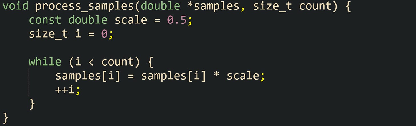 void process_samples(double *samples, size_t count) {     const double scale = 0.5;     size_t i = 0;      while (i < count) {         samples[i] = samples[i] * scale;         ++i;     } }