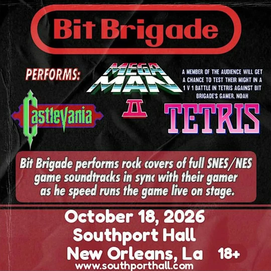 May be an image of text that says 'Bit Brigade PERFORMS: A MEMBER OF THE AUDIENCE WILL GET A CHANCE TO TEST THEIR MIGHT IN A A BATTLE TETRIS AGAINST BIT BRIGADE'S S GAMER, NOAH TETRIS Ⅱ astlevania Bit Brigade performs rock covers of full SNES/NE game soundtracks in sync with their gamer as he speed runs the game live on stage. October 18, 2026 Southport Hall New Orleans, La www.southporthall.com 18+' May be an image of text that says 'Bit Brigade PERFORMS: A MEMBER OF THE AUDIENCE WILL GET A CHANCE TO TEST THEIR MIGHT IN A A BATTLE TETRIS AGAINST BIT BRIGADE'S S GAMER, NOAH TETRIS Ⅱ astlevania Bit Brigade performs rock covers of full SNES/NE game soundtracks in sync with their gamer as he speed runs the game live on stage. October 18, 2026 Southport Hall New Orleans, La www.southporthall.com 18+'