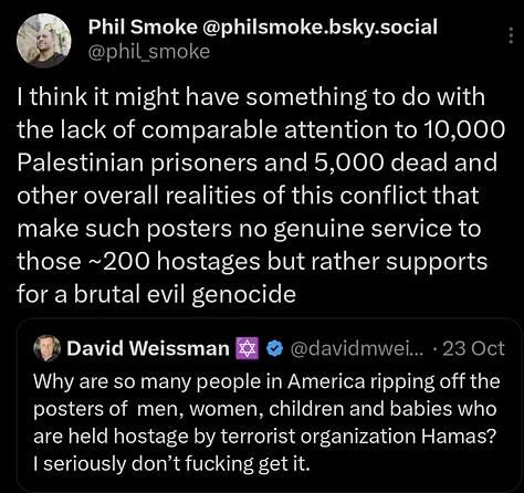 People tearing down Israeli hostage posters are motivated by some sense of how they function. Nobody seeing those posters here in Buenos Aires is going to spot a hostage here and do something to help. Rather the effect it can have if any is to marshal support and sympathy for the Israeli state that is murdering innocent Palestinians by the thousands and pursuing a genocide. Those posters don't serve to help 200+ hostages they serve to hurt 2,000,000+ Palestinians