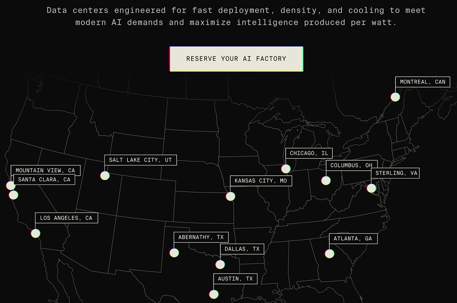 Data centers engineered for fast deployment, density, and cooling to meet 
modern AI demands and maximize intelligence produced per watt. 
RESERVE YOUR AI FACTORY 
MONTREAL, CAN 
CHICAGO, IL 
SALT LAKE CITY, UT 
MOUNTAIN VIEW, CA 
COLUMBUS, OH 
STERLING, VA 
SANTA CLARA, CA 
KANSAS CITY, MO 
LOS ANGELES, CA 
ABERNATHY, TX 
ATLANTA, GA 
DALLAS, TX 
AUSTIN, TX 