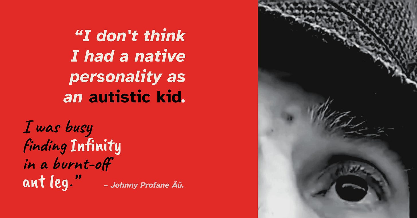 A split-screen graphic. The left half has a solid red background with white and black text that reads: “I don’t think I had a native personality as an autistic kid. I was busy finding Infinity in a burnt-off ant leg.” The right half features a cropped, high-contrast, black-and-white close-up photo focusing closely on an elder white male's wide, expressive left eye and eyebrow, partially shaded by the brim of a fedora.