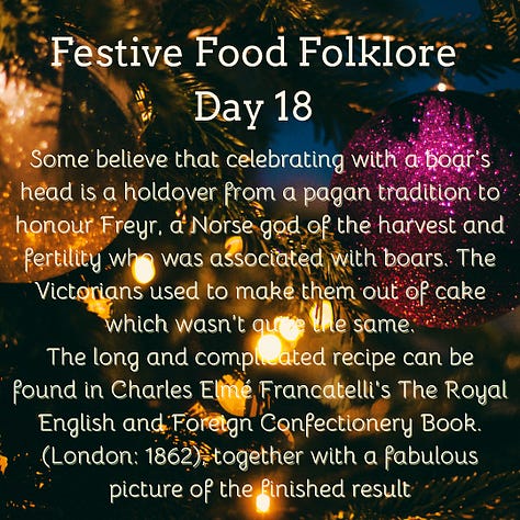 Festive Food Folklore - Day 16 Christmas Eve is another one of those big marriage divination dates. If interested you can make a dough-cake in silence, place it on the hearth, & prick your initials on the surface. At midnight, your future spouse will enter the room, go to the hearth, and prick their initials beside yours. You can also conjure the image of your future spouse by picking twelve sage leaves in the garden at midnight of Christmas Eve. Presumably also useful for the stuffing later in the day. Cream text against a background of baubles and lights on Christmas tree branches Festive Food Folklore - Day 17 It was believed that the weather for the 21st December to 21st March, could be foretold from the breast-bone of a Christmas goose. The more discolouration present when the bone has been revealed after cooking indicates an in increase in storms & bad weather in those months. Cream text against a background of lights on Christmas tree branches Festive Food Folklore - Day 18 Some believe that celebrating with a boar’s head is a holdover from a pagan tradition to honour Freyr, a Norse god of the harvest and fertility who was associated with boars. The Victorians used to make them out of cake which wasn’t quite the same. The long and complicated recipe can be found in Charles Elmé Francatelli's The Royal English and Foreign Confectionery Book. (London: 1862), together with a fabulous picture of the finished result Cream text against a background of baubles and lights on Christmas tree branches Festive Food Folklore - Day 19 In previous times in the Tyrol, on St. Thomas's Day, an elaborate pie was baked & marked with the sign of the cross & sprinkled with holy water before it was baked. It was not eaten until St. Stephen's Day, when it was cut by the head of the household with considerable ceremony. Each maidservant was also given a pie, to take home to her family. If a lover offered to carry her pie, that was considered a marriage proposal. Cream text against a background of lights on Christmas tree branches Festive Food Folklore - Day 20 On St Thomas’s Eve in Austria, unmarried ladies would slice an apple in two to foresee their wedding. If there was an even number of pips, she would marry soon, an odd number meant a wait, if she’d cut through one of the pips she would have a more troubled life and end up a widow. Cream text against a background of baubles and lights on Christmas tree branches 21 December Festive Food Folklore - Day 21 The Winter Solstice used to share the day with St Thomas. He was known as Thomas the Brewer in Northern Europe as no beer could be brewed after this date until Epiphany. Norse myth also tells us that Odin taught humans how to brew beer, so at Yule in what is now Scandinavia, festive beers were drunk & Odin was toasted. In Germany, some sources also mention the “Rittburgische Hochzeit” - an opulent meal served in the belief that if you ate well on this day you would eat well all year. Cream text against a background of lights on Christmas tree branches