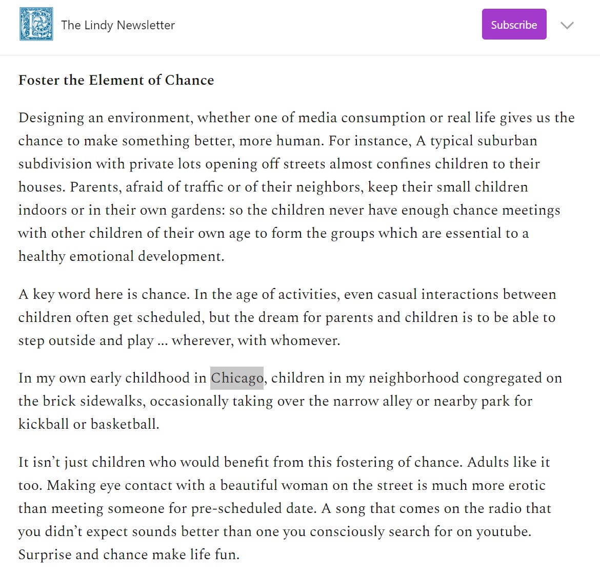 The Lindy Newsletter 
Foster the Element of Chance 
Subscribe 
Designing an environment, whether one of media consumption or real life gives us the 
chance to make something better, more human. For instance, A typical suburban 
subdivision with private lots opening off streets almost confines children to their 
houses. Parents, afraid of traffic or of their neighbors, keep their small children 
indoors or in their own gardens: so the children never have enough chance meetings 
with other children of their own age to form the groups which are essential to a 
healthy emotional development. 
A key word here is chance. In the age Of activities, even casual interactions between 
children Often get scheduled, but the dream for parents and children is to be able to 
Step outside and play wherever, with whomever. 
In my own early childhood in hicag , children in my neighborhood congregated on 
the brick sidewalks, occasionally taking over the narrow alley or nearby park for 
kickball or basketball. 
It isn't just children who would benefit from this fostering Of chance. Adults like it 
too. Making eye contact with a beautiful woman on the street is much more erotic 
than meeting someone for pre-scheduled date. A song that comes on the radio that 
you didn't expect sounds better than one you consciously search for on youtube. 
Surprise and chance make life fun. 