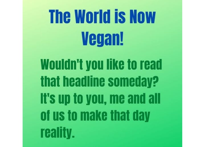 That headline would represent a world where compassion, sustainability, and health guide our choices—a world where animals are free, ecosystems thrive, and humanity works in harmony with the planet. Here’s to making that dream a reality! 🌱 That headline would represent a world where compassion, sustainability, and health guide our choices—a world where animals are free, ecosystems thrive, and humanity works in harmony with the planet. Here’s to making that dream a reality! 🌱