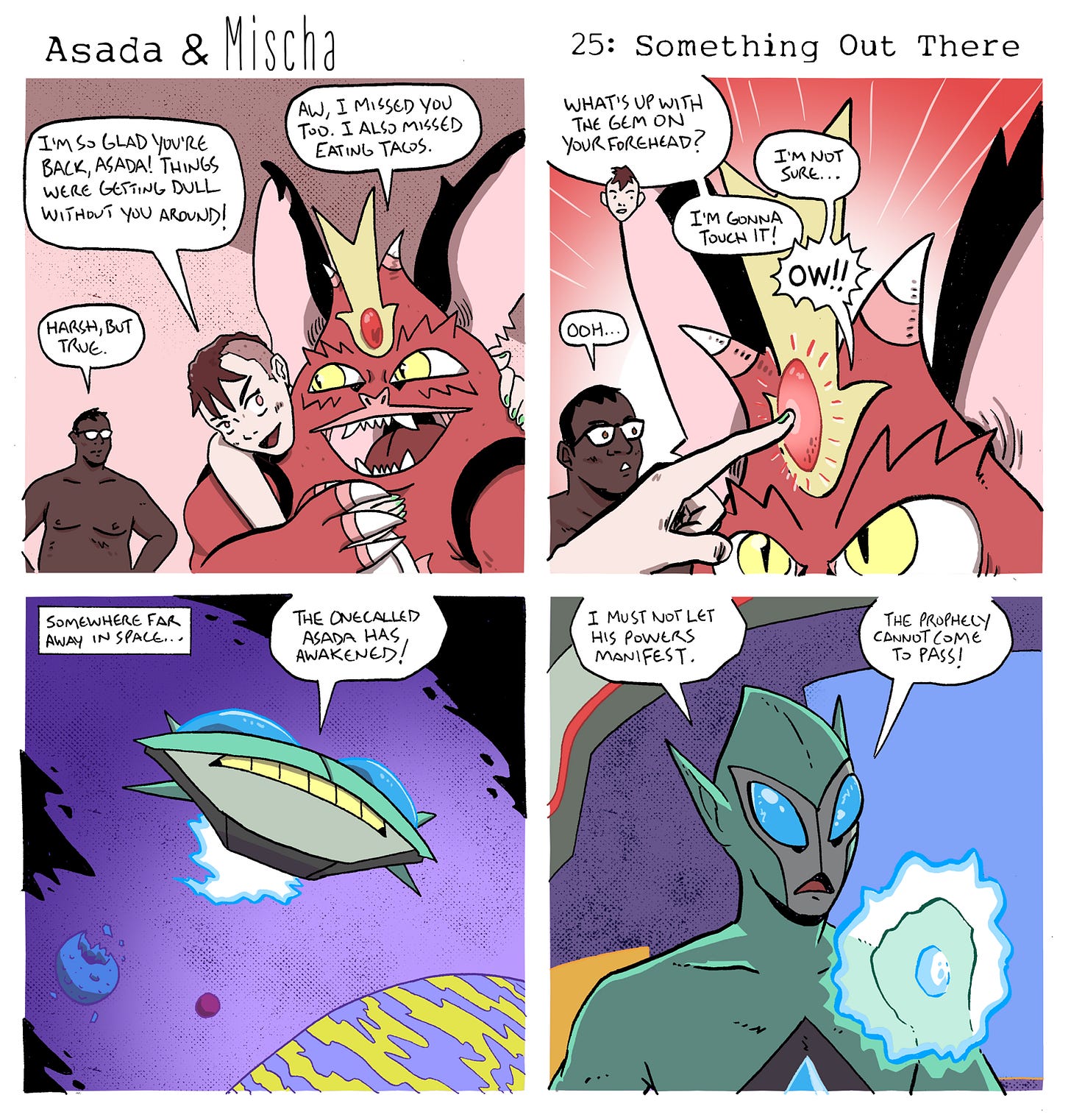 Panel 1: Mischa hugs Asada enthusiastically while Wil stands nearby. Mischa says, “I’m so glad you’re back, Asada! Things were getting dull without you around!” Wil adds, “Harsh, but true.” Asada smiles and replies, “Aw, I missed you too. I also missed eating tacos.”  Panel 2: Mischa notices the glowing red gem set into the golden crown-like crest on Asada’s forehead and asks, “What’s up with the gem on your forehead?” Asada replies, “I’m not sure…” Mischa then says, “I’m gonna touch it!” As Mischa pokes the gem, it flashes and they shout, “Ow!!” Wil watches and reacts with, “Ooh…”  Panel 3: In outer space, a flying saucer hovers above a colorful planet. A narration box reads, “Somewhere far away in space…” A voice declares, “The one called Asada has awakened!”  Panel 4: Inside the spaceship, a green alien with large blue eyes holds a glowing energy sphere. One speech bubble says, “I must not let his powers manifest.” Another says, “The prophecy cannot come to pass!”