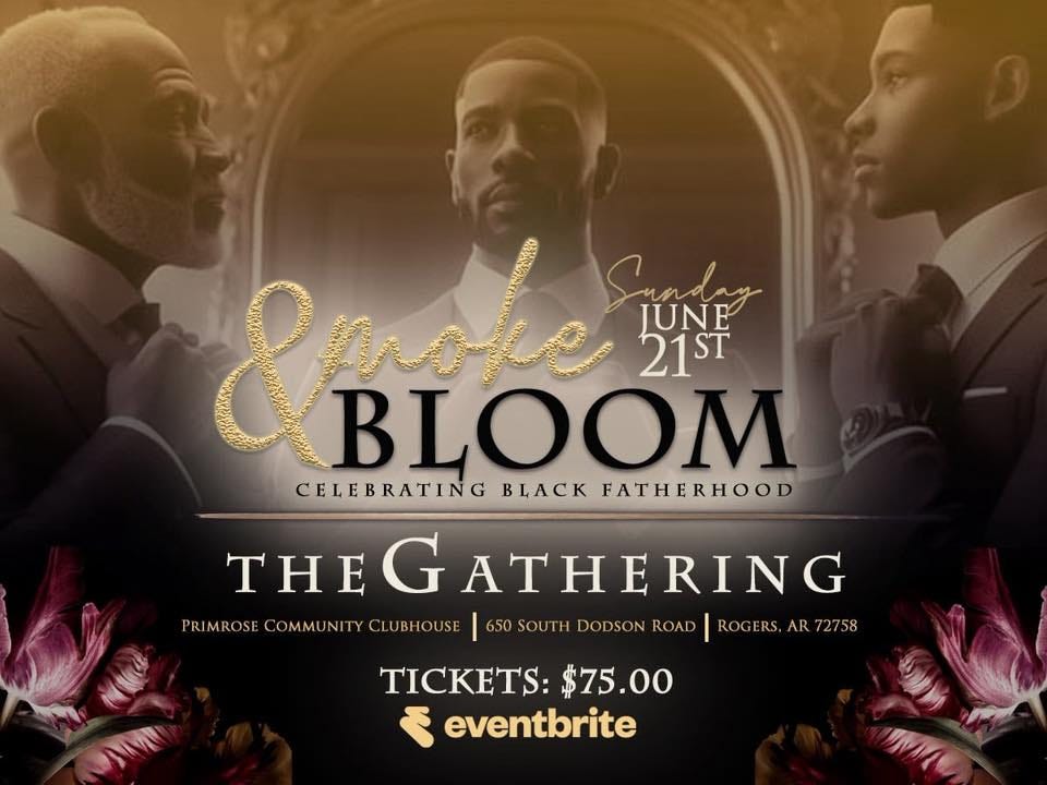 May be a graphic of flower and text that says '&pahe moke SUNE JUNE 21ST BLOOM CELEBRATING BrACK FATHERHOOD THEGATHERING THE THEG ATHERING PRIMROS COMMU NITY PRIMROSECOMMUNITYCLUBHOUSE ITYCLUBHOUSE 650 SOUTH DODSON ROAD ROGERS. AR AR72758 TICKETS: TICKETS:$75.00 $75.00 ع eventbrite 北 MC' May be a graphic of flower and text that says '&pahe moke SUNE JUNE 21ST BLOOM CELEBRATING BrACK FATHERHOOD THEGATHERING THE THEG ATHERING PRIMROS COMMU NITY PRIMROSECOMMUNITYCLUBHOUSE ITYCLUBHOUSE 650 SOUTH DODSON ROAD ROGERS. AR AR72758 TICKETS: TICKETS:$75.00 $75.00 ع eventbrite 北 MC'