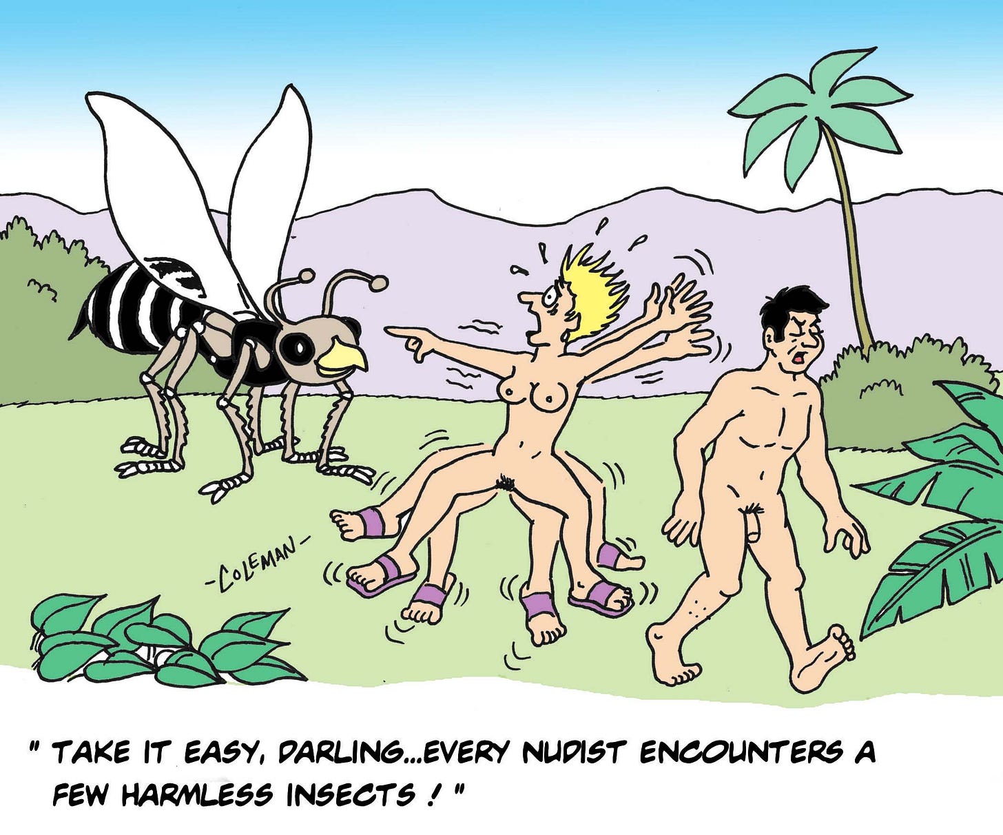 A nude couple walks through a tropical landscape when the woman suddenly panics at the sight of an enormous bee, several times larger than she is. Her husband keeps walking calmly, looking away as he reassures her, “Take it easy, darling... every nudist encounters a few harmless insects!” A nude couple walks through a tropical landscape when the woman suddenly panics at the sight of an enormous bee, several times larger than she is. Her husband keeps walking calmly, looking away as he reassures her, “Take it easy, darling... every nudist encounters a few harmless insects!”