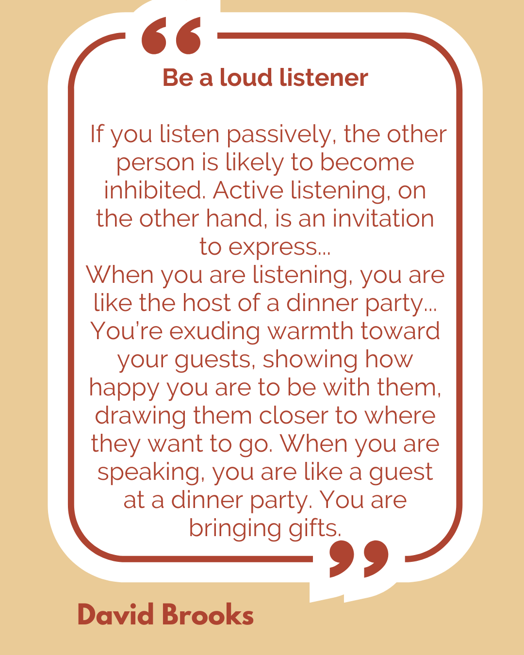 Be a loud listener. “If you listen passively, the other person is likely to become inhibited. Active listening, on the other hand, is an invitation to express…When you are listening, you are like the host of a dinner party…You’re exuding warmth toward your guests, showing how happy you are to be with them, drawing them closer to where they want to go. When you are speaking, you are like a guest at a dinner party. You are bringing gifts,” said David Brooks.