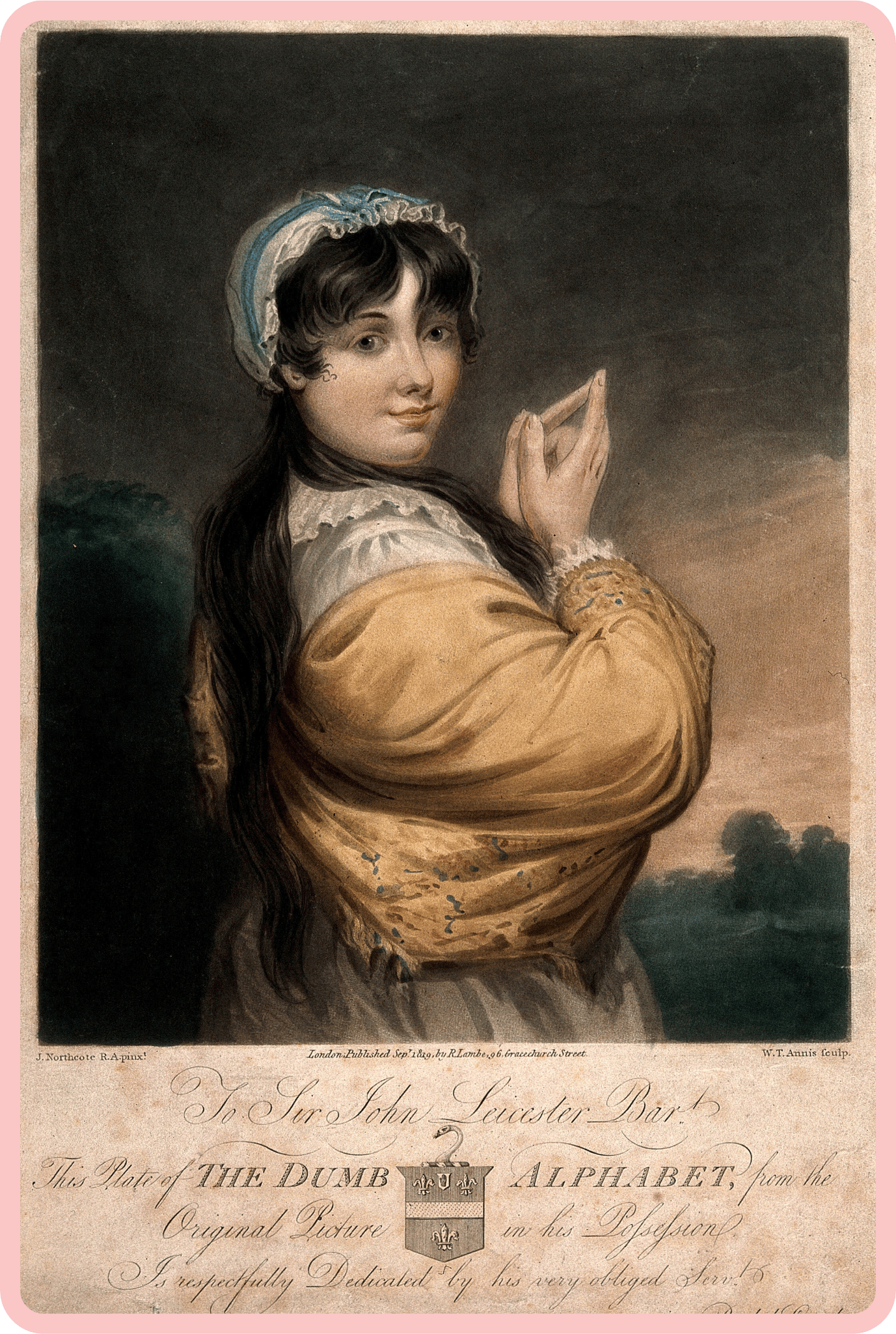 A coloured aquatint of a poised young woman signing, her face in a confident, gentle smile. She has long dark hair, and wears a yellow frock and a blue and white bonnet, and while her body is turned slightly away, her face is angled directly towards the viewer. Below the aquatint, ornate cursive writing reads “To Sir John Leicester Bar, This Plate of the DUMB ALPHABET, from the Original Picture in his Possession is Respectfully Dedicated by his very obliged Serv!” A coloured aquatint of a poised young woman signing, her face in a confident, gentle smile. She has long dark hair, and wears a yellow frock and a blue and white bonnet, and while her body is turned slightly away, her face is angled directly towards the viewer. Below the aquatint, ornate cursive writing reads “To Sir John Leicester Bar, This Plate of the DUMB ALPHABET, from the Original Picture in his Possession is Respectfully Dedicated by his very obliged Serv!”