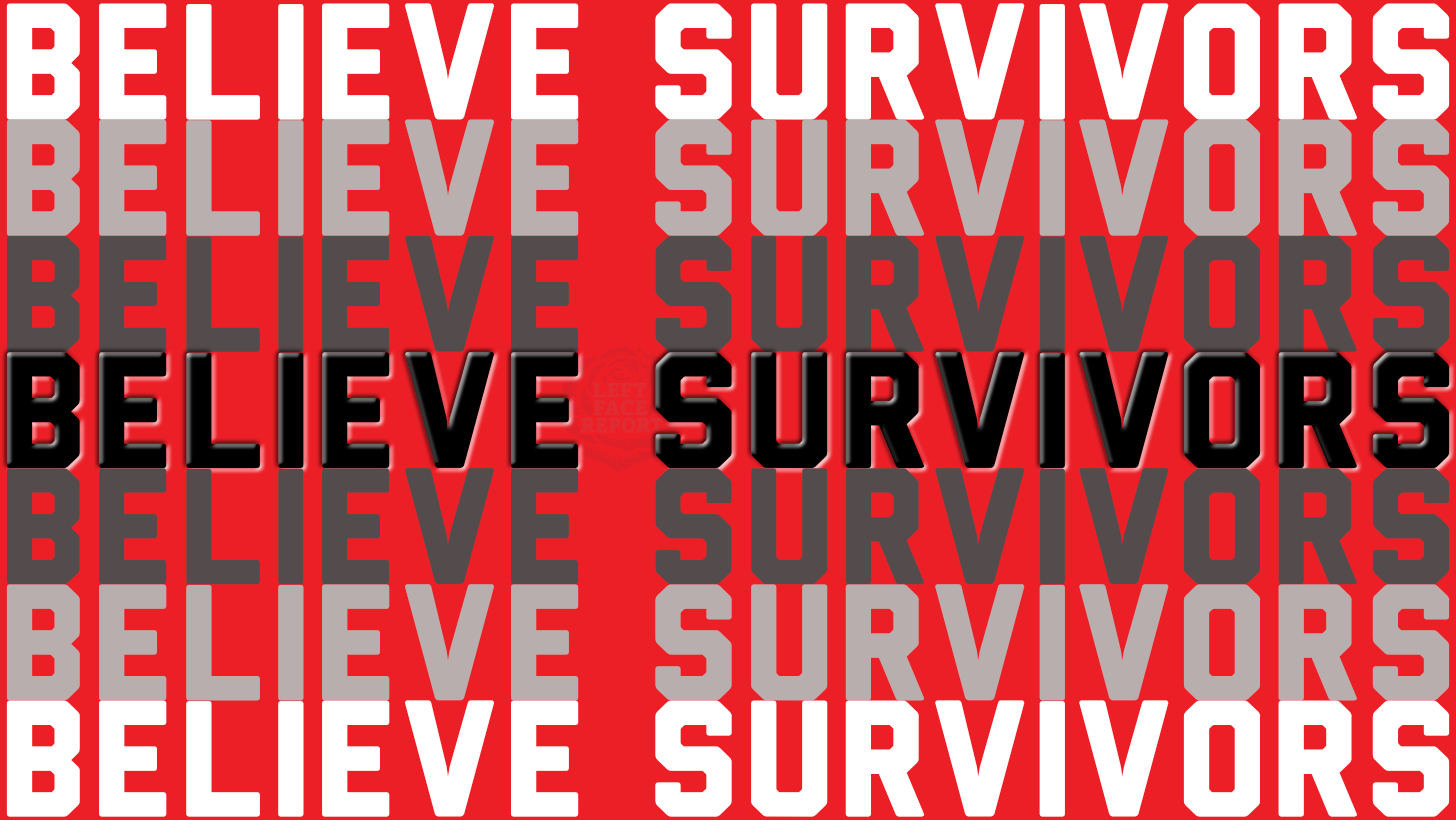 Graphic with a bright red background featuring the repeated phrase “BELIEVE SURVIVORS” in large, bold, block lettering arranged in rows. Most of the text appears in shades of white and gray, while one central line stands out in solid black with a subtle drop shadow, creating emphasis and depth. A faint circular emblem reading “Left Face Report” is visible behind the central text. The overall design is bold, high-contrast, and confrontational in style.