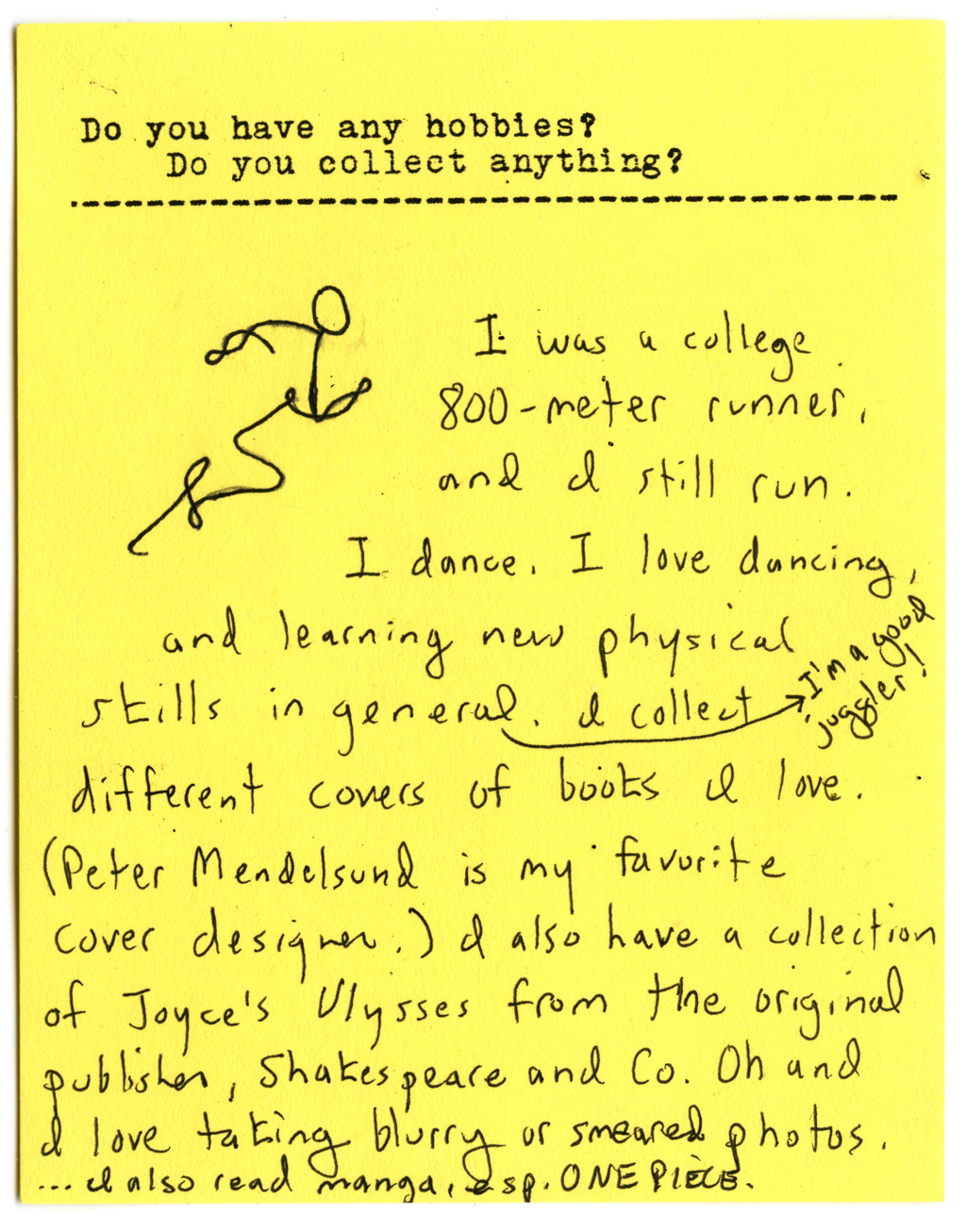 Do you have any hobbies? Do you collect anything?  I was a college 800-meter runner, and I still run. I dance, I love dancing, and learning new physical skills in general. I'm a good juggler! I collect different covers of books I love. (Peter Mendelsund is my is my favorite cover designer.) I also have a collection of Joyce's Ulysses from the original publisher, Shakespeare and Co. Oh and I love taking blurry or smeared photos. I also read manga, esp. ONE PIECE.