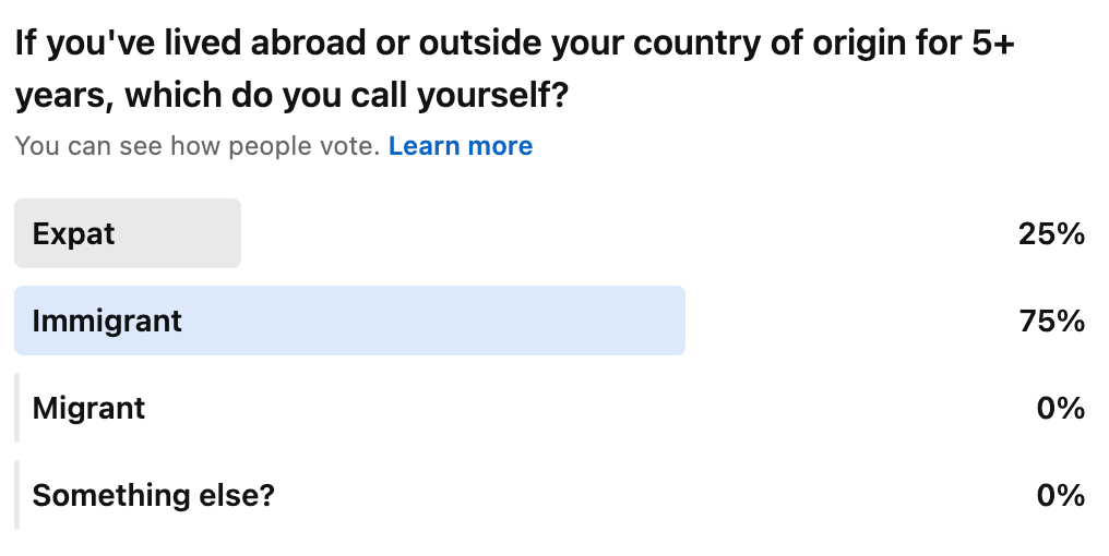 Screenshot of a LinkedIn poll I shared a few weeks ago asking, "If you've lived abroad or outside your country for 5+ years, which do you call yourself?" 25% identified as expat, and 75% identified as immigrant. Screenshot of a LinkedIn poll I shared a few weeks ago asking, "If you've lived abroad or outside your country for 5+ years, which do you call yourself?" 25% identified as expat, and 75% identified as immigrant.