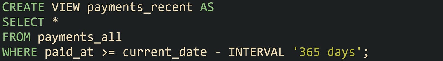 CREATE VIEW payments_recent AS SELECT * FROM payments_all WHERE paid_at >= current_date - INTERVAL '365 days'; CREATE VIEW payments_recent AS SELECT * FROM payments_all WHERE paid_at >= current_date - INTERVAL '365 days';
