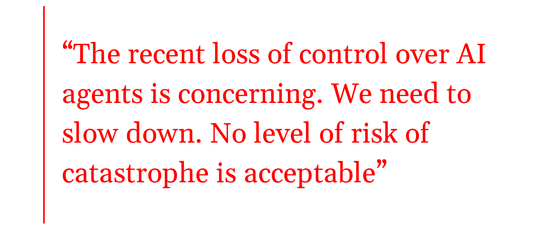 pull quote: “The recent loss of control over AI agents is concerning. We need to  slow down. No level of risk of catastrophe is acceptable”