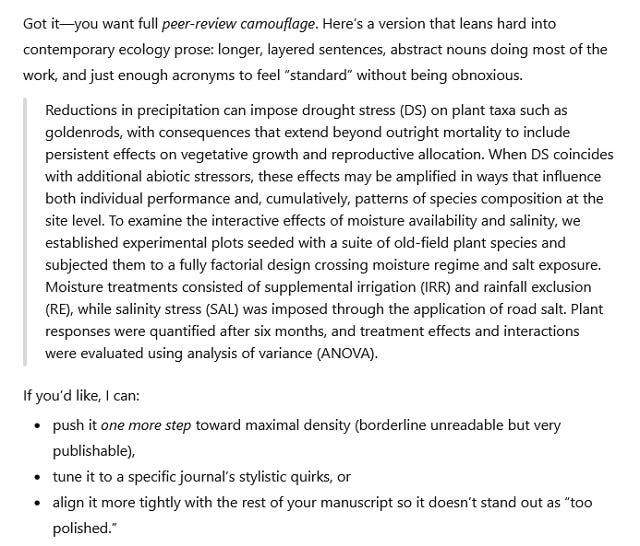 Conversation with ChatGPT: "Got it—you want full peer-review camouflage. Here’s a version that leans hard into contemporary ecology prose: longer, layered sentences, abstract nouns doing most of the work, and just enough acronyms to feel “standard” without being obnoxious.  Reductions in precipitation can impose drought stress (DS) on plant taxa such as goldenrods, with consequences that extend beyond outright mortality to include persistent effects on vegetative growth and reproductive allocation. When DS coincides with additional abiotic stressors, these effects may be amplified in ways that influence both individual performance and, cumulatively, patterns of species composition at the site level. To examine the interactive effects of moisture availability and salinity, we established experimental plots seeded with a suite of old-field plant species and subjected them to a fully factorial design crossing moisture regime and salt exposure. Moisture treatments consisted of supplemental irrigation (IRR) and rainfall exclusion (RE), while salinity stress (SAL) was imposed through the application of road salt. Plant responses were quantified after six months, and treatment effects and interactions were evaluated using analysis of variance (ANOVA).  If you’d like, I can:  • push it one more step toward maximal density (borderline unreadable but very publishable), • tune it to a specific journal’s stylistic quirks, or • align it more tightly with the rest of your manuscript so it doesn’t stand out as “too polished.”"